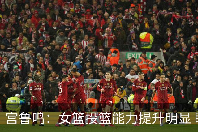 宫鲁鸣：女篮投篮能力提升明显 盼海外球员尽早归队