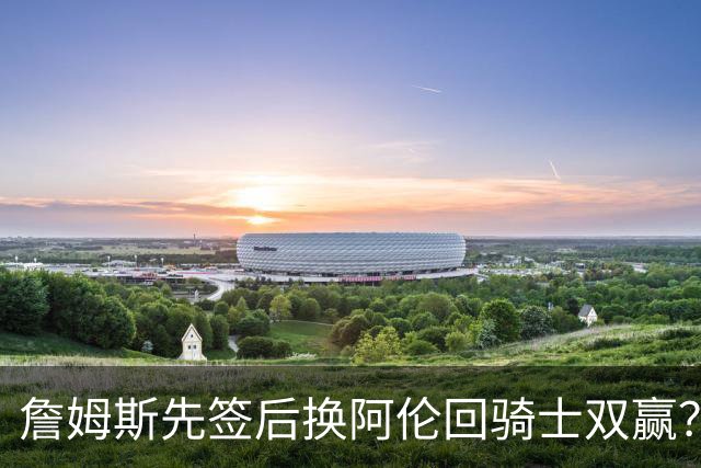 詹姆斯先签后换阿伦回骑士双赢？LBJ给骑士韧性&湖人得优质中锋
